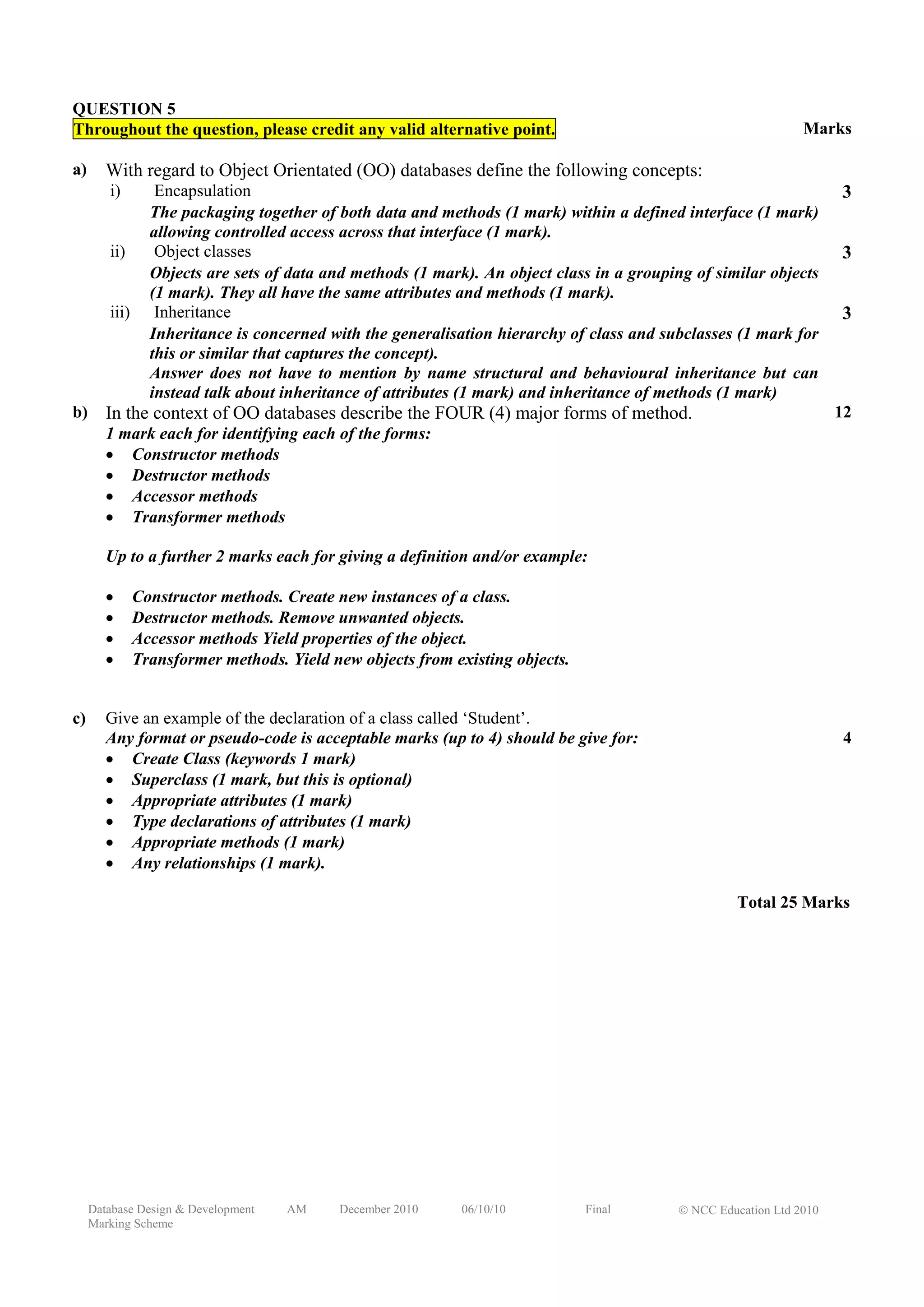 QUESTION 5
Throughout the question, please credit any valid alternative point.                                              Marks

a)      With regard to Object Orientated (OO) databases define the following concepts:
        i)        Encapsulation                                                                                        3
                 The packaging together of both data and methods (1 mark) within a defined interface (1 mark)
                 allowing controlled access across that interface (1 mark).
        ii)       Object classes                                                                                       3
                 Objects are sets of data and methods (1 mark). An object class in a grouping of similar objects
                 (1 mark). They all have the same attributes and methods (1 mark).
        iii)      Inheritance                                                                                          3
                 Inheritance is concerned with the generalisation hierarchy of class and subclasses (1 mark for
                 this or similar that captures the concept).
                 Answer does not have to mention by name structural and behavioural inheritance but can
                 instead talk about inheritance of attributes (1 mark) and inheritance of methods (1 mark)
b)      In the context of OO databases describe the FOUR (4) major forms of method.                                    12
        1 mark each for identifying each of the forms:
        • Constructor methods
        • Destructor methods
        • Accessor methods
        • Transformer methods

        Up to a further 2 marks each for giving a definition and/or example:

        •      Constructor methods. Create new instances of a class.
        •      Destructor methods. Remove unwanted objects.
        •      Accessor methods Yield properties of the object.
        •      Transformer methods. Yield new objects from existing objects.


c)      Give an example of the declaration of a class called ‘Student’.
        Any format or pseudo-code is acceptable marks (up to 4) should be give for:                                     4
        • Create Class (keywords 1 mark)
        • Superclass (1 mark, but this is optional)
        • Appropriate attributes (1 mark)
        • Type declarations of attributes (1 mark)
        • Appropriate methods (1 mark)
        • Any relationships (1 mark).

                                                                                                      Total 25 Marks




     Database Design & Development   AM    December 2010     06/10/10          Final        © NCC Education Ltd 2010
     Marking Scheme
 