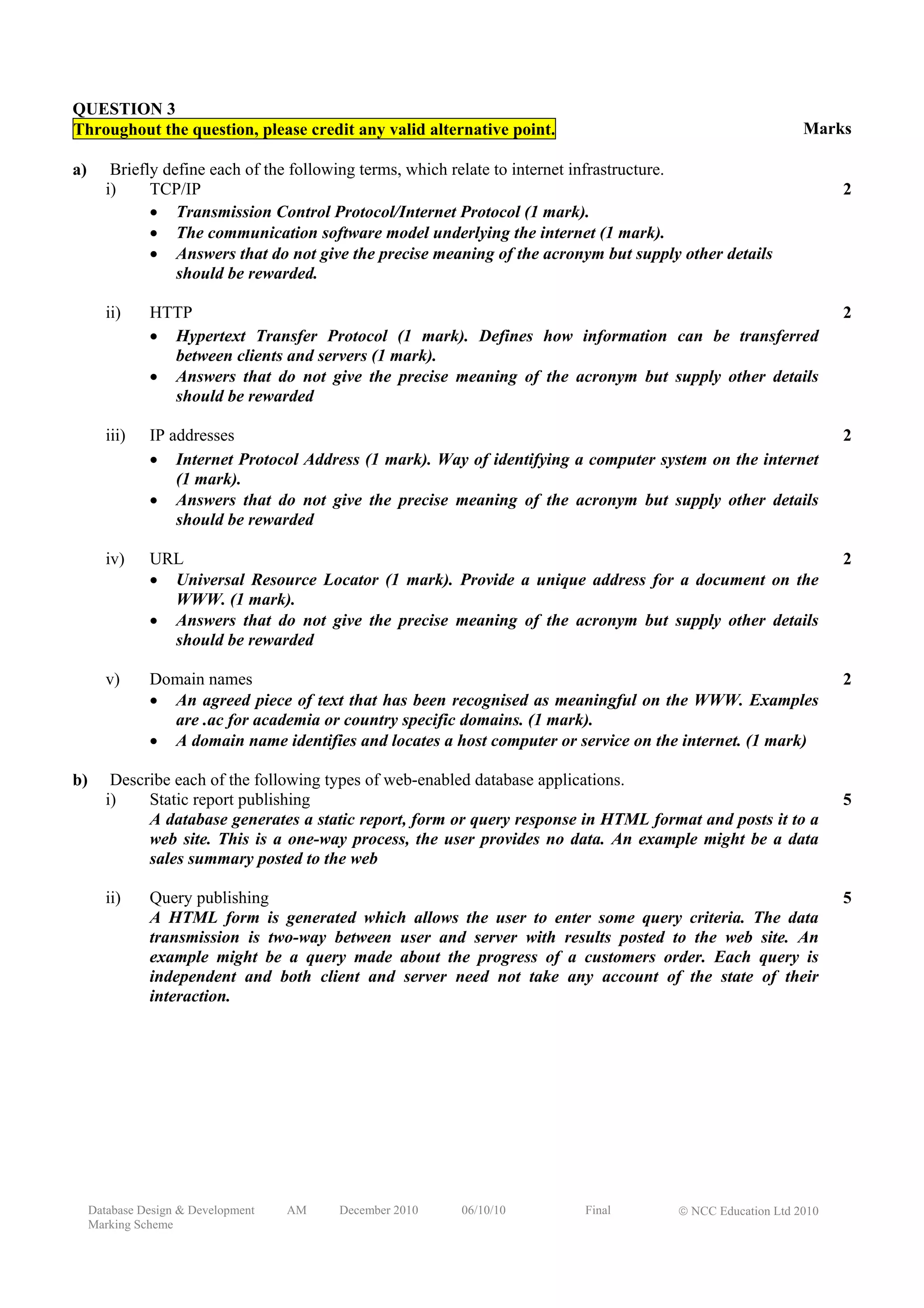 QUESTION 3
Throughout the question, please credit any valid alternative point.                                         Marks

a)       Briefly define each of the following terms, which relate to internet infrastructure.
        i)     TCP/IP                                                                                             2
               • Transmission Control Protocol/Internet Protocol (1 mark).
               • The communication software model underlying the internet (1 mark).
               • Answers that do not give the precise meaning of the acronym but supply other details
                   should be rewarded.

        ii)    HTTP                                                                                               2
               • Hypertext Transfer Protocol (1 mark). Defines how information can be transferred
                 between clients and servers (1 mark).
               • Answers that do not give the precise meaning of the acronym but supply other details
                 should be rewarded

        iii)   IP addresses                                                                                       2
               • Internet Protocol Address (1 mark). Way of identifying a computer system on the internet
                   (1 mark).
               • Answers that do not give the precise meaning of the acronym but supply other details
                   should be rewarded

        iv)    URL                                                                                                2
               • Universal Resource Locator (1 mark). Provide a unique address for a document on the
                 WWW. (1 mark).
               • Answers that do not give the precise meaning of the acronym but supply other details
                 should be rewarded

        v)     Domain names                                                                                       2
               • An agreed piece of text that has been recognised as meaningful on the WWW. Examples
                 are .ac for academia or country specific domains. (1 mark).
               • A domain name identifies and locates a host computer or service on the internet. (1 mark)

b)       Describe each of the following types of web-enabled database applications.
        i)    Static report publishing                                                                            5
              A database generates a static report, form or query response in HTML format and posts it to a
              web site. This is a one-way process, the user provides no data. An example might be a data
              sales summary posted to the web

        ii)    Query publishing                                                                                   5
               A HTML form is generated which allows the user to enter some query criteria. The data
               transmission is two-way between user and server with results posted to the web site. An
               example might be a query made about the progress of a customers order. Each query is
               independent and both client and server need not take any account of the state of their
               interaction.




     Database Design & Development   AM   December 2010   06/10/10        Final        © NCC Education Ltd 2010
     Marking Scheme
 