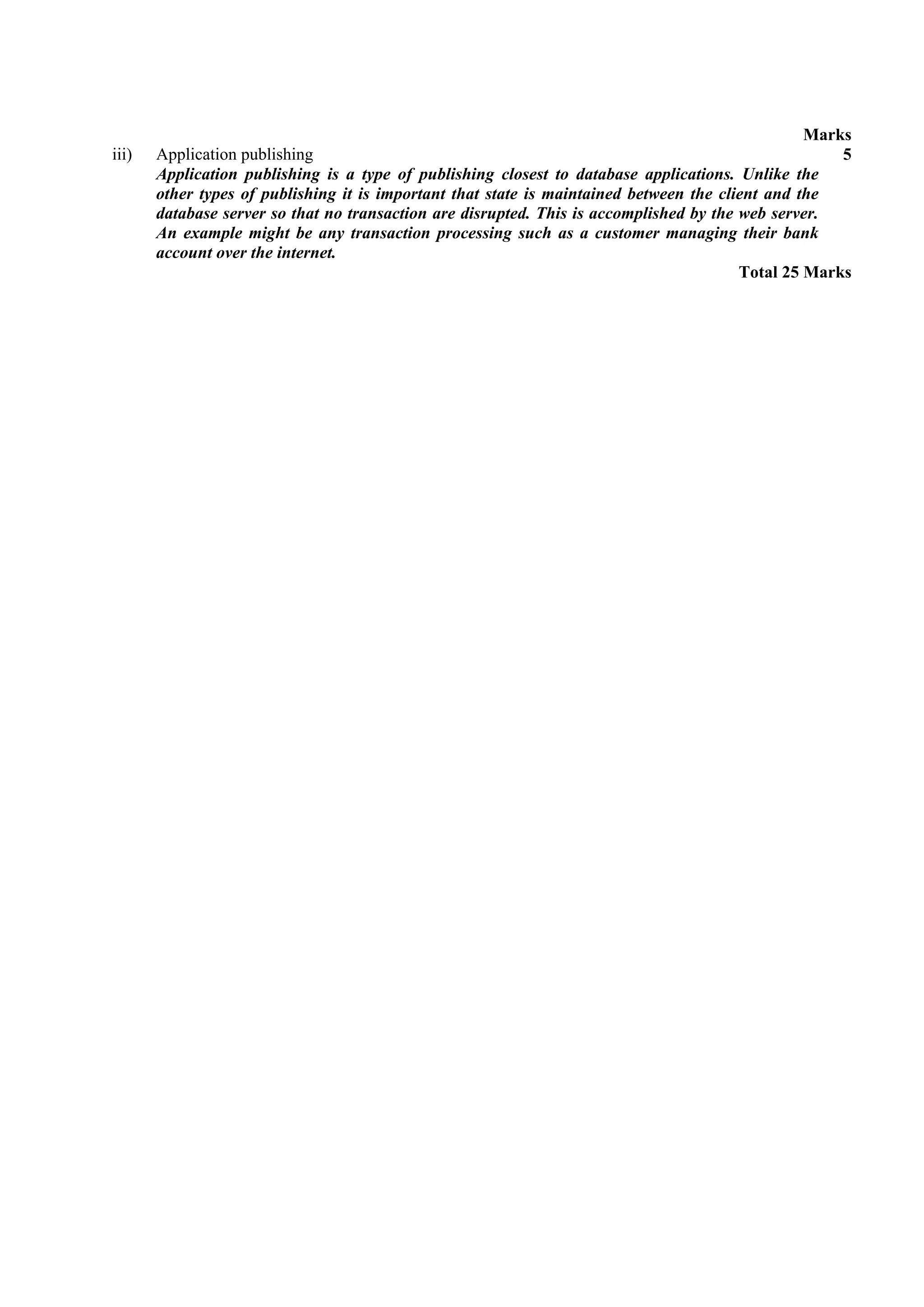 Marks
iii)   Application publishing                                                                         5
       Application publishing is a type of publishing closest to database applications. Unlike the
       other types of publishing it is important that state is maintained between the client and the
       database server so that no transaction are disrupted. This is accomplished by the web server.
       An example might be any transaction processing such as a customer managing their bank
       account over the internet.
                                                                                         Total 25 Marks
 