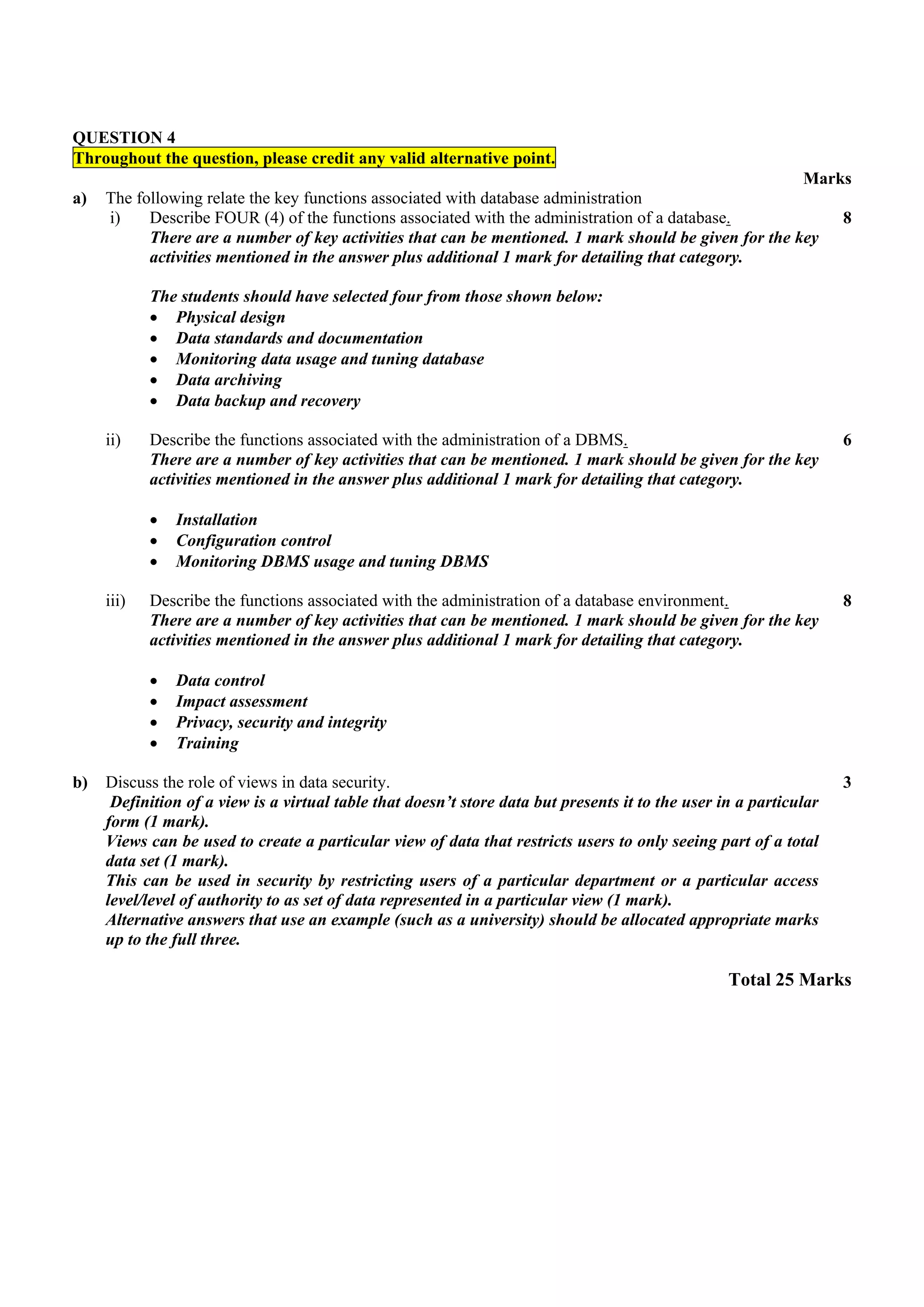 QUESTION 4
Throughout the question, please credit any valid alternative point.
                                                                                                       Marks
a)   The following relate the key functions associated with database administration
     i)    Describe FOUR (4) of the functions associated with the administration of a database.            8
           There are a number of key activities that can be mentioned. 1 mark should be given for the key
           activities mentioned in the answer plus additional 1 mark for detailing that category.

            The students should have selected four from those shown below:
            • Physical design
            • Data standards and documentation
            • Monitoring data usage and tuning database
            • Data archiving
            • Data backup and recovery

     ii)    Describe the functions associated with the administration of a DBMS.                                    6
            There are a number of key activities that can be mentioned. 1 mark should be given for the key
            activities mentioned in the answer plus additional 1 mark for detailing that category.

            •   Installation
            •   Configuration control
            •   Monitoring DBMS usage and tuning DBMS

     iii)   Describe the functions associated with the administration of a database environment.                    8
            There are a number of key activities that can be mentioned. 1 mark should be given for the key
            activities mentioned in the answer plus additional 1 mark for detailing that category.

            •   Data control
            •   Impact assessment
            •   Privacy, security and integrity
            •   Training

b)   Discuss the role of views in data security.                                                                    3
      Definition of a view is a virtual table that doesn’t store data but presents it to the user in a particular
     form (1 mark).
     Views can be used to create a particular view of data that restricts users to only seeing part of a total
     data set (1 mark).
     This can be used in security by restricting users of a particular department or a particular access
     level/level of authority to as set of data represented in a particular view (1 mark).
     Alternative answers that use an example (such as a university) should be allocated appropriate marks
     up to the full three.

                                                                                                   Total 25 Marks
 