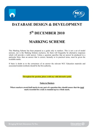 DATABASE DESIGN & DEVELOPMENT

                           5th DECEMBER 2010

                          MARKING SCHEME

This Marking Scheme has been prepared as a guide only to markers. This is not a set of model
answers, nor is the Marking Scheme exclusive, for there will frequently be alternative responses
which will provide a valid answer. Unless a question specifies that an answer be produced in a
particular form, then an answer that is correct, factually or in practical terms, must be given the
available marks.

If there is doubt as to the correctness of an answer the relevant NCC Education materials and
associated module textbook should be the first authority.




                  Throughout the question, please credit any valid alternative point.


                                         Notice to Markers

 Where markers award half marks in any part of a question they should ensure that the total
                mark recorded for a task is rounded up to a whole mark.
 