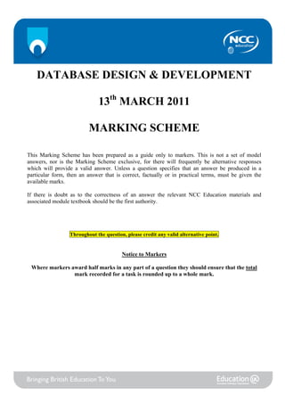 1




      DATABASE DESIGN & DEVELOPMENT

                               13th MARCH 2011

                           MARKING SCHEME

This Marking Scheme has been prepared as a guide only to markers. This is not a set of model
answers, nor is the Marking Scheme exclusive, for there will frequently be alternative responses
which will provide a valid answer. Unless a question specifies that an answer be produced in a
particular form, then an answer that is correct, factually or in practical terms, must be given the
available marks.

If there is doubt as to the correctness of an answer the relevant NCC Education materials and
associated module textbook should be the first authority.




                   Throughout the question, please credit any valid alternative point.


                                          Notice to Markers

    Where markers award half marks in any part of a question they should ensure that the total
                   mark recorded for a task is rounded up to a whole mark.
 