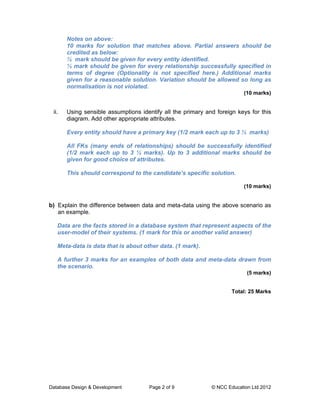Notes on above:
       10 marks for solution that matches above. Partial answers should be
       credited as below:
       ½ mark should be given for every entity identified.
       ½ mark should be given for every relationship successfully specified in
       terms of degree (Optionality is not specified here.) Additional marks
       given for a reasonable solution. Variation should be allowed so long as
       normalisation is not violated.
                                                                          (10 marks)


 ii.   Using sensible assumptions identify all the primary and foreign keys for this
       diagram. Add other appropriate attributes.

       Every entity should have a primary key (1/2 mark each up to 3 ½ marks)

       All FKs (many ends of relationships) should be successfully identified
       (1/2 mark each up to 3 ½ marks). Up to 3 additional marks should be
       given for good choice of attributes.

       This should correspond to the candidate’s specific solution.

                                                                          (10 marks)


b) Explain the difference between data and meta-data using the above scenario as
   an example.

   Data are the facts stored in a database system that represent aspects of the
   user-model of their systems. (1 mark for this or another valid answer)

   Meta-data is data that is about other data. (1 mark).

   A further 3 marks for an examples of both data and meta-data drawn from
   the scenario.
                                                                           (5 marks)


                                                                     Total: 25 Marks




Database Design & Development         Page 2 of 9            © NCC Education Ltd 2012
 