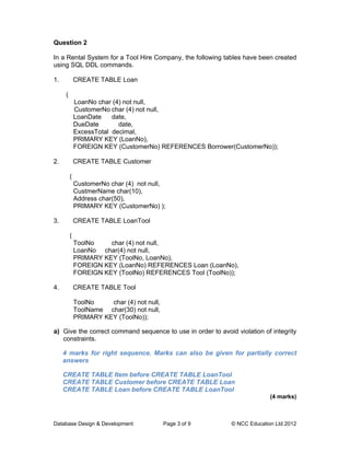 Question 2

In a Rental System for a Tool Hire Company, the following tables have been created
using SQL DDL commands.

1.            CREATE TABLE Loan

      (
              LoanNo char (4) not null,
              CustomerNo char (4) not null,
              LoanDate    date,
              DueDate       date,
              ExcessTotal decimal,
              PRIMARY KEY (LoanNo),
              FOREIGN KEY (CustomerNo) REFERENCES Borrower(CustomerNo));

2.            CREATE TABLE Customer

          (
              CustomerNo char (4) not null,
              CustmerName char(10),
              Address char(50),
              PRIMARY KEY (CustomerNo) );

3.            CREATE TABLE LoanTool

          (
              ToolNo    char (4) not null,
              LoanNo char(4) not null,
              PRIMARY KEY (ToolNo, LoanNo),
              FOREIGN KEY (LoanNo) REFERENCES Loan (LoanNo),
              FOREIGN KEY (ToolNo) REFERENCES Tool (ToolNo));

4.            CREATE TABLE Tool

              ToolNo    char (4) not null,
              ToolName char(30) not null,
              PRIMARY KEY (ToolNo));

a) Give the correct command sequence to use in order to avoid violation of integrity
   constraints.

     4 marks for right sequence. Marks can also be given for partially correct
     answers

     CREATE TABLE Item before CREATE TABLE LoanTool
     CREATE TABLE Customer before CREATE TABLE Loan
     CREATE TABLE Loan before CREATE TABLE LoanTool
                                                                           (4 marks)



Database Design & Development                Page 3 of 9     © NCC Education Ltd 2012
 