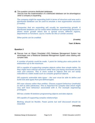 d) This question concerns distributed databases.
   Discuss how the implementation of a distributed database can be advantageous
   when a company is expanding.

   The company might be expanding both in terms of structure and area and a
   distributed database can be used to emulate a new organisation structure
   (2 marks).

   Companies that are expanding will usually be experiencing growth. A
   distributed database can be useful when database are expanding because it
   allows easier growth where this is spread across different regions,
   departments or functions. (up to 3 marks for this or similar answer)

   Other points can be credited.
                                                                       (5 marks)

                                                                 Total: 25 Marks


Question 3

a) Discuss how an Object Orientated (OO) Database Management System has
   advantages over a Relational Database Management System when dealing with
   complex data.

   A number of points could be made. 1 point for listing plus extra points for
   elaboration up to the maximum.

   OO is capable of supporting complex objects rather than simple tables. So
   they might have internal structure rather than just being structured around
   rows and columns. This is more suited to objects that are not easily
   reducible to a table model such as complex graphical objects.

   OO supports extensible data types – the user must be able to define and
   build new data types from pre-defined types.

   OO uses classes rather than entities. Classes support behaviour (methods)
   as well as data (attributes). This is important for complex data which might
   very well have behaviour associated with it. For example engineering
   prototypes.

   OO has a better fit between programming objects and data objects

   OO capable of supporting complex relationships

   Marking should be flexible. Fewer points but well discussed should be
   rewarded.
                                                                      (16 marks)




Database Design & Development      Page 5 of 9           © NCC Education Ltd 2012
 