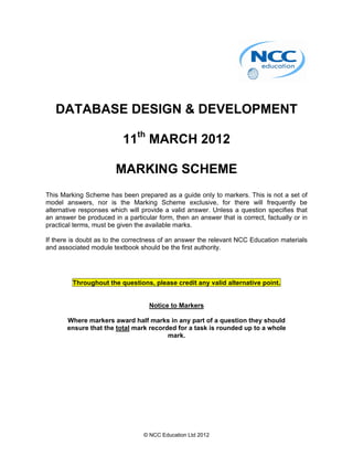 DATABASE DESIGN & DEVELOPMENT

                          11th MARCH 2012

                        MARKING SCHEME
This Marking Scheme has been prepared as a guide only to markers. This is not a set of
model answers, nor is the Marking Scheme exclusive, for there will frequently be
alternative responses which will provide a valid answer. Unless a question specifies that
an answer be produced in a particular form, then an answer that is correct, factually or in
practical terms, must be given the available marks.

If there is doubt as to the correctness of an answer the relevant NCC Education materials
and associated module textbook should be the first authority.




         Throughout the questions, please credit any valid alternative point.


                                    Notice to Markers

       Where markers award half marks in any part of a question they should
       ensure that the total mark recorded for a task is rounded up to a whole
                                        mark.




                                  © NCC Education Ltd 2012
 