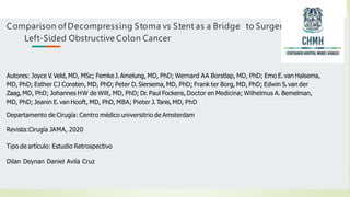 Comparison of Decompressing Stoma vs Stent as a Bridge to Surgery for
Left-Sided Obstructive Colon Cancer
Autores: Joyce V. Veld, MD, MSc; Femke J. Amelung, MD, PhD; Wernard AA Borstlap, MD, PhD; Emo E. van Halsema,
MD, PhD; Esther CJ Consten, MD, PhD; Peter D. Siersema, MD, PhD; Frank ter Borg, MD, PhD; Edwin S.van der
Zaag, MD, PhD; Johannes HW de Wilt, MD, PhD; Dr. Paul Fockens, Doctor en Medicina; Wilhelmus A. Bemelman,
MD, PhD; Jeanin E.van Hooft, MD, PhD, MBA; Pieter J.Tanis, MD, PhD
Departamento de Cirugía: Centro médico universitrio de Amsterdam
Revista:Cirugía JAMA, 2020
Tipo de artículo: Estudio Retrospectivo
Dilan Deynan Daniel Avila Cruz
 