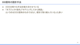 ● DDDは様々な手法を組み合わせている
● 「オブジェクト指向」「モデリングしてから実装」
というのはDDD固有のものではなく、個別で取り組んでいる人も多い
DDD固有の設計手法
19
 