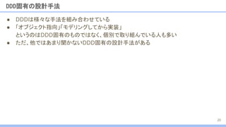 ● DDDは様々な手法を組み合わせている
● 「オブジェクト指向」「モデリングしてから実装」
というのはDDD固有のものではなく、個別で取り組んでいる人も多い
● ただ、他ではあまり聞かないDDD固有の設計手法がある
DDD固有の設計手法
20
 