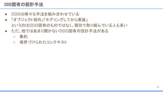 DDD固有の設計手法
● DDDは様々な手法を組み合わせている
● 「オブジェクト指向」「モデリングしてから実装」
というのはDDD固有のものではなく、個別で取り組んでいる人も多い
● ただ、他ではあまり聞かないDDD固有の設計手法がある
○ 集約
○ 境界づけられたコンテキスト
21
 