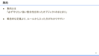 集約
● 集約とは
「必ず守りたい強い整合性を持ったオブジェクトのまとまり」
● 概念的な定義より、ルールから入った方がわかりやすい
22
 