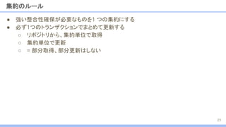 集約のルール
● 強い整合性確保が必要なものを1 つの集約にする
● 必ず1つのトランザクションでまとめて更新する
○ リポジトリから、集約単位で取得
○ 集約単位で更新
○ = 部分取得、部分更新はしない
23
 