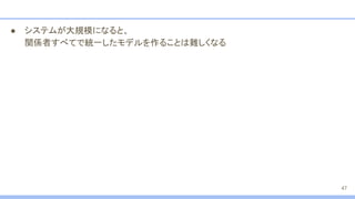 ● システムが大規模になると、
関係者すべてで統一したモデルを作ることは難しくなる
47
 