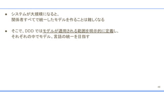 ● システムが大規模になると、
関係者すべてで統一したモデルを作ることは難しくなる
● そこで、DDD ではモデルが適用される範囲を明示的に定義し、
それぞれの中でモデル、言語の統一を目指す
48
 