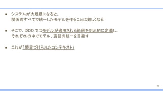 ● システムが大規模になると、
関係者すべてで統一したモデルを作ることは難しくなる
● そこで、DDD ではモデルが適用される範囲を明示的に定義し、
それぞれの中でモデル、言語の統一を目指す
● これが「境界づけられたコンテキスト」
49
 