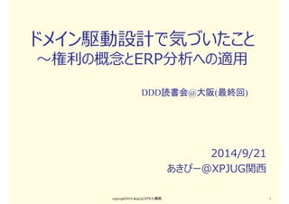 ドメイン駆動設計で気づいたこと 
〜権利の概念とERP分析への適用 
DDD読書会@大阪(最終回) 
2014/9/21 
あきぴー＠XPJUG関⻄ 
copyright2014 akipii@XPJUG関西1 
 