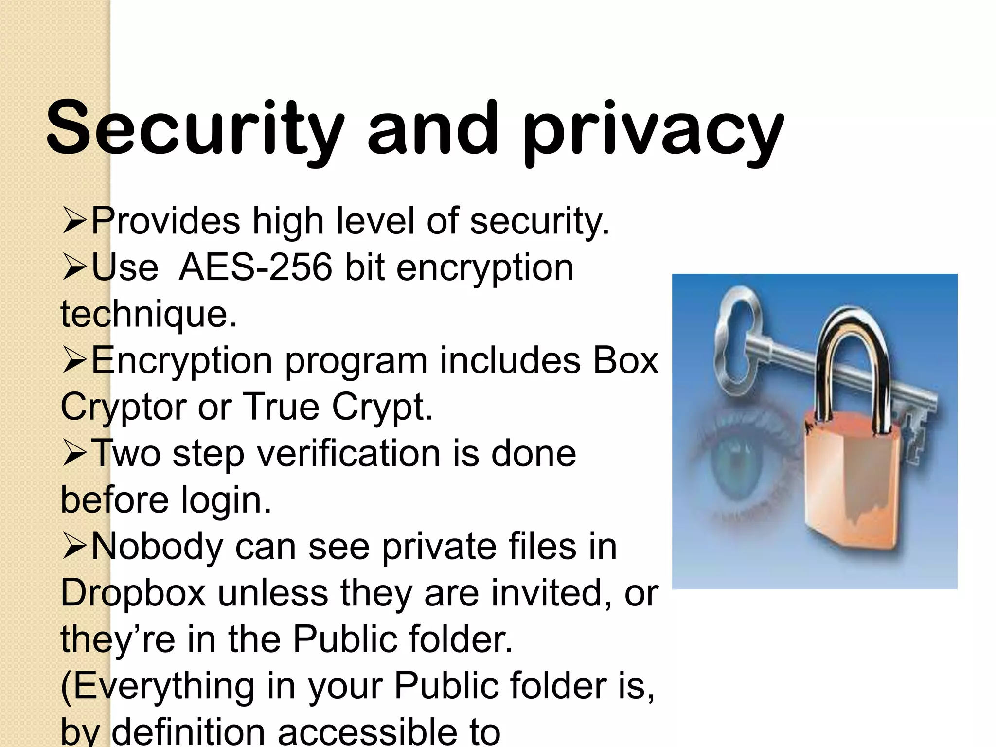 Security and privacy
Provides high level of security.
Use AES-256 bit encryption
technique.
Encryption program includes Box
Cryptor or True Crypt.
Two step verification is done
before login.
Nobody can see private files in
Dropbox unless they are invited, or
they’re in the Public folder.
(Everything in your Public folder is,
by definition accessible to
 