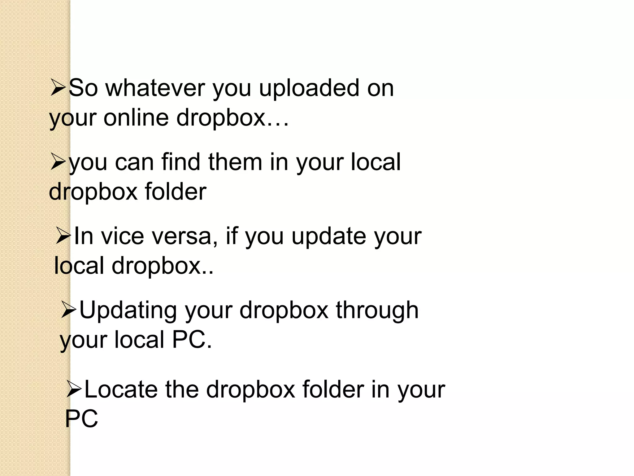 So whatever you uploaded on
your online dropbox…
you can find them in your local
dropbox folder
In vice versa, if you update your
local dropbox..
Updating your dropbox through
your local PC.

 Locate the dropbox folder in your
 PC
 