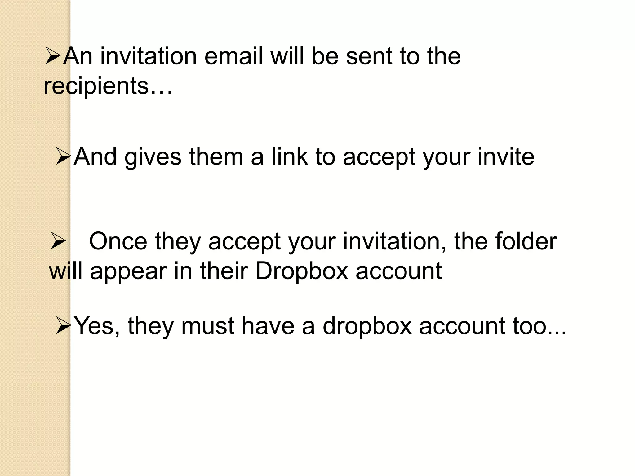 An invitation email will be sent to the
recipients…

 And gives them a link to accept your invite


 Once they accept your invitation, the folder
will appear in their Dropbox account

 Yes, they must have a dropbox account too...
 