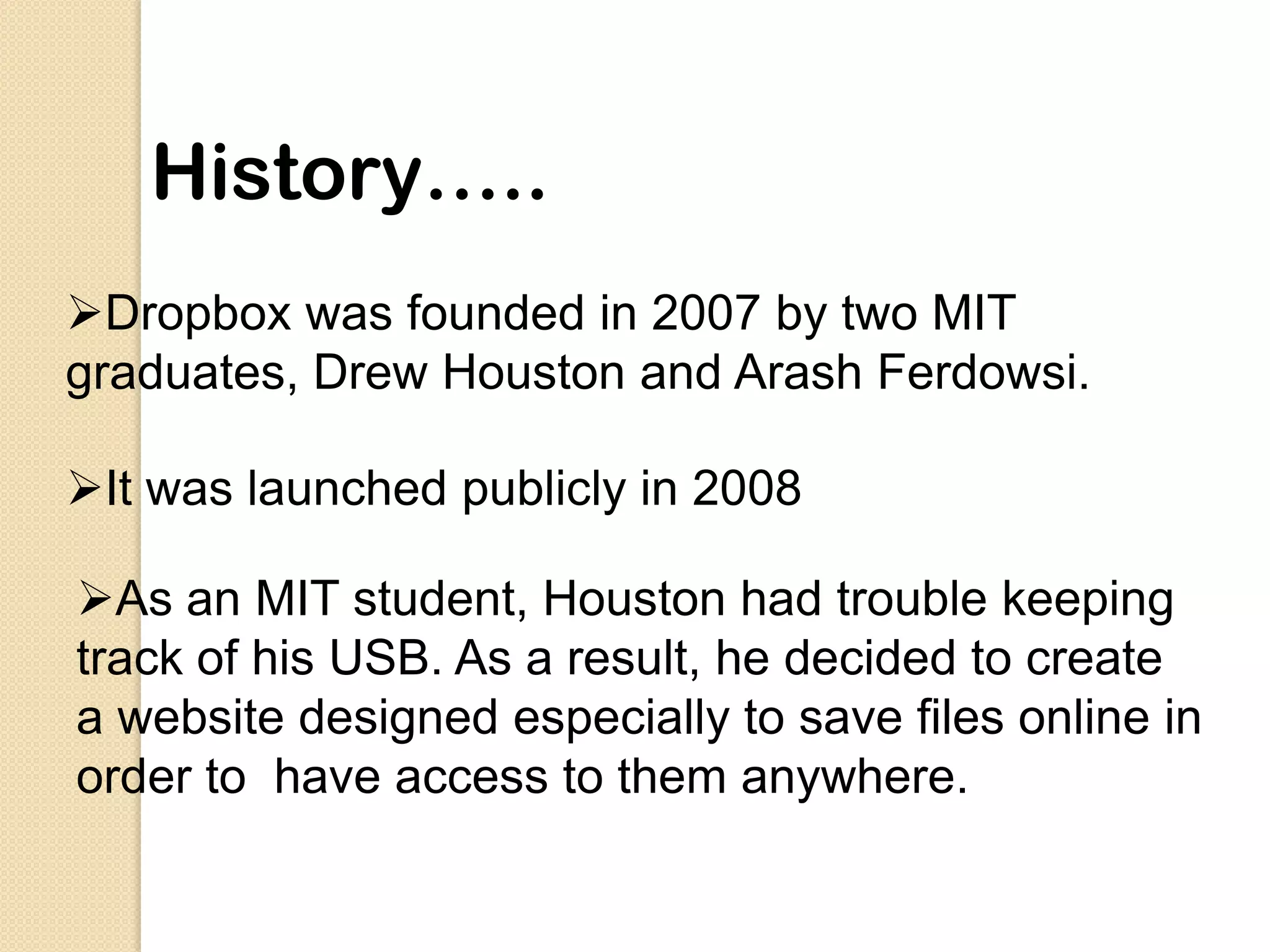 History…..
Dropbox was founded in 2007 by two MIT
graduates, Drew Houston and Arash Ferdowsi.

It was launched publicly in 2008

As an MIT student, Houston had trouble keeping
track of his USB. As a result, he decided to create
a website designed especially to save files online in
order to have access to them anywhere.
 