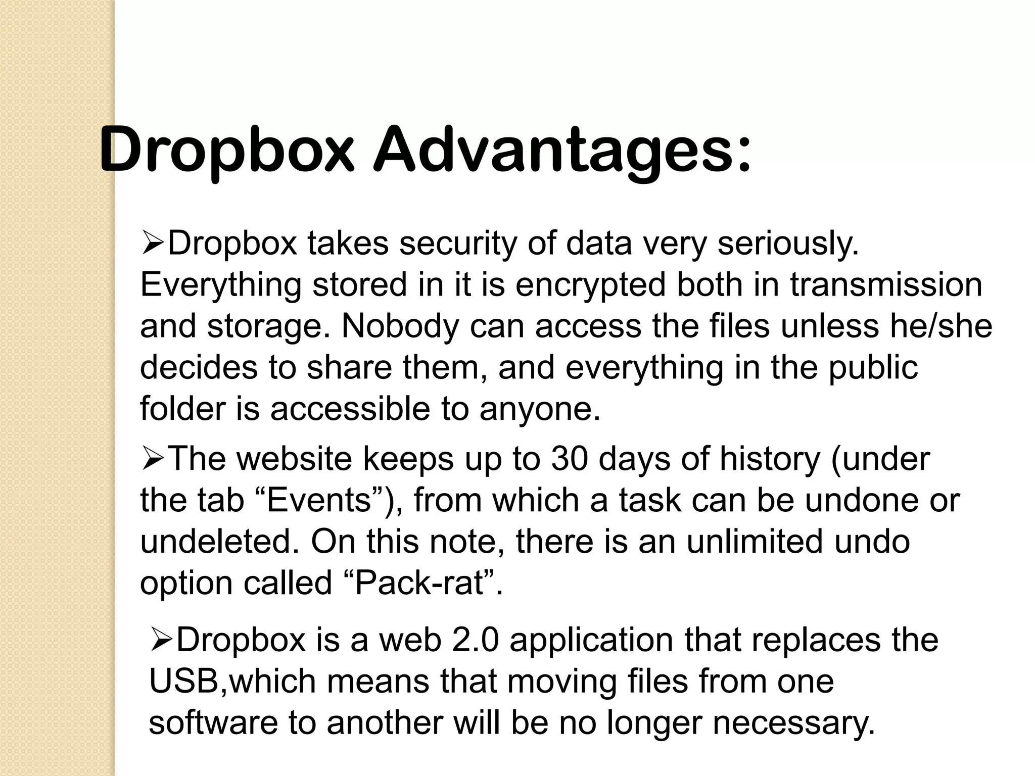 Dropbox Advantages:
 Dropbox takes security of data very seriously.
 Everything stored in it is encrypted both in transmission
 and storage. Nobody can access the files unless he/she
 decides to share them, and everything in the public
 folder is accessible to anyone.
 The website keeps up to 30 days of history (under
 the tab “Events”), from which a task can be undone or
 undeleted. On this note, there is an unlimited undo
 option called “Pack-rat”.
 Dropbox is a web 2.0 application that replaces the
 USB,which means that moving files from one
 software to another will be no longer necessary.
 