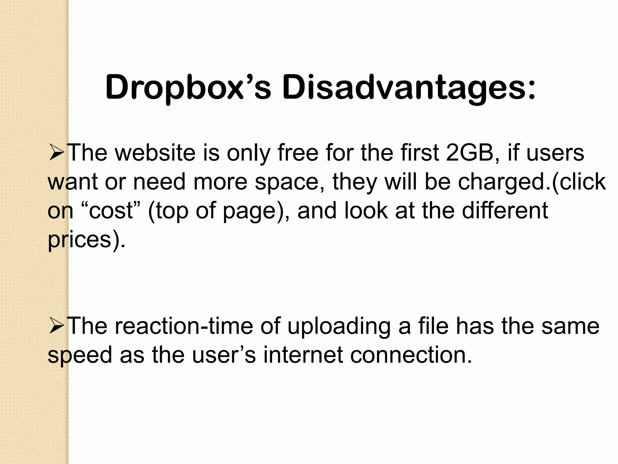 Dropbox’s Disadvantages:
The website is only free for the first 2GB, if users
want or need more space, they will be charged.(click
on “cost” (top of page), and look at the different
prices).


The reaction-time of uploading a file has the same
speed as the user’s internet connection.
 