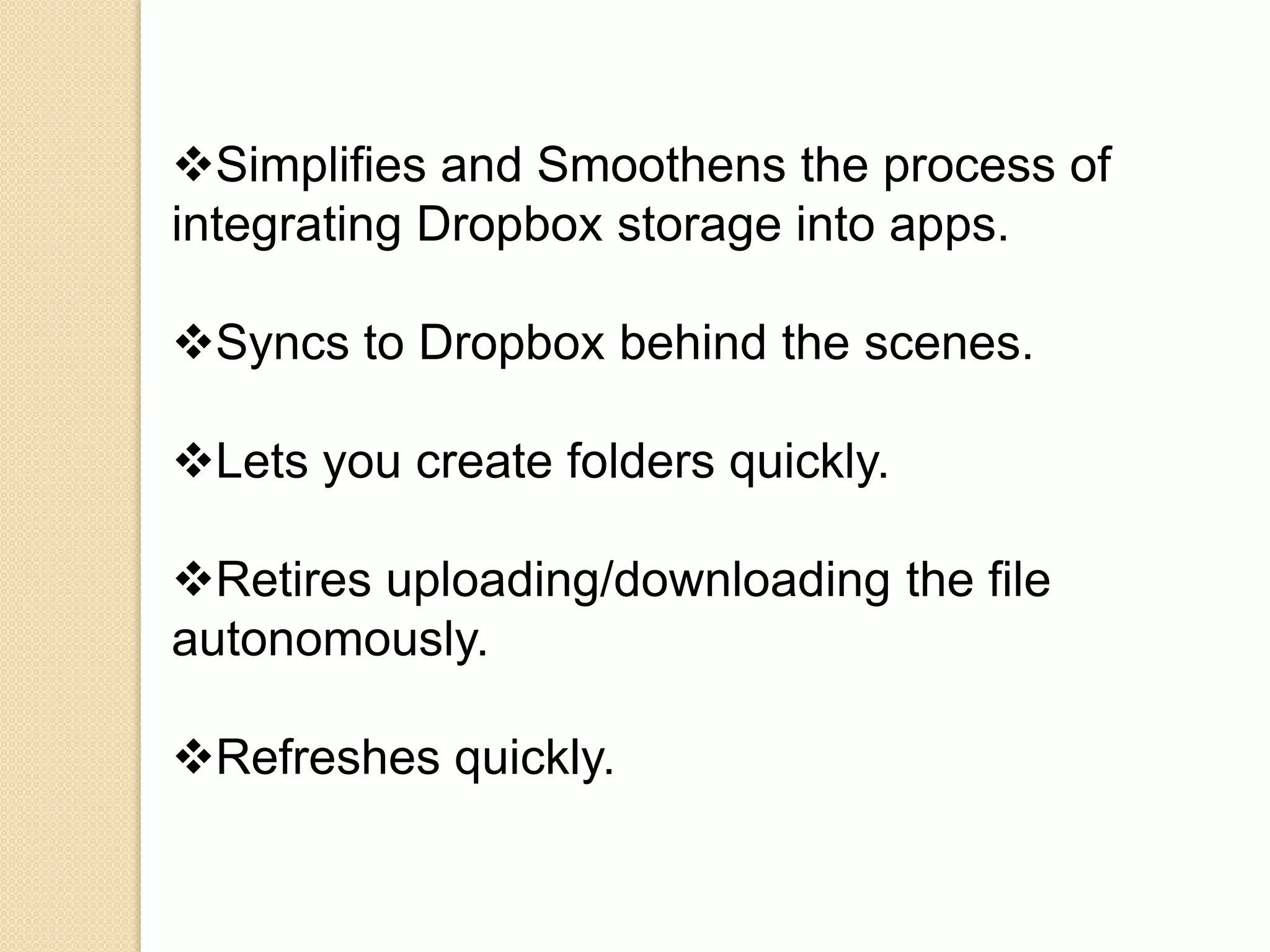 Simplifies and Smoothens the process of
integrating Dropbox storage into apps.

Syncs to Dropbox behind the scenes.

Lets you create folders quickly.

Retires uploading/downloading the file
autonomously.

Refreshes quickly.
 