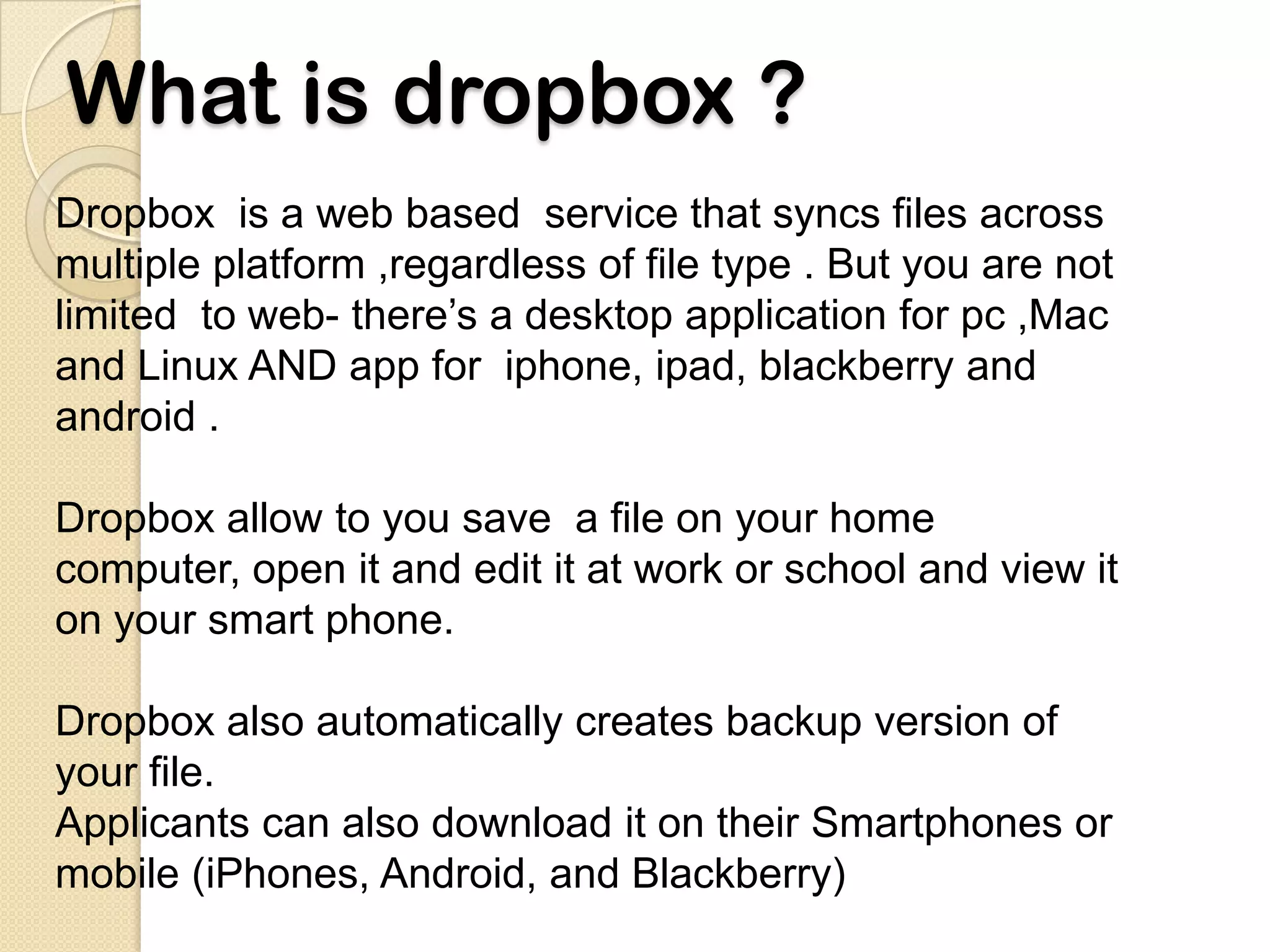 What is dropbox ?
Dropbox is a web based service that syncs files across
multiple platform ,regardless of file type . But you are not
limited to web- there’s a desktop application for pc ,Mac
and Linux AND app for iphone, ipad, blackberry and
android .

Dropbox allow to you save a file on your home
computer, open it and edit it at work or school and view it
on your smart phone.

Dropbox also automatically creates backup version of
your file.
Applicants can also download it on their Smartphones or
mobile (iPhones, Android, and Blackberry)
 