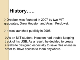 History…..
Dropbox was founded in 2007 by two MIT
graduates, Drew Houston and Arash Ferdowsi.

It was launched publicly ...