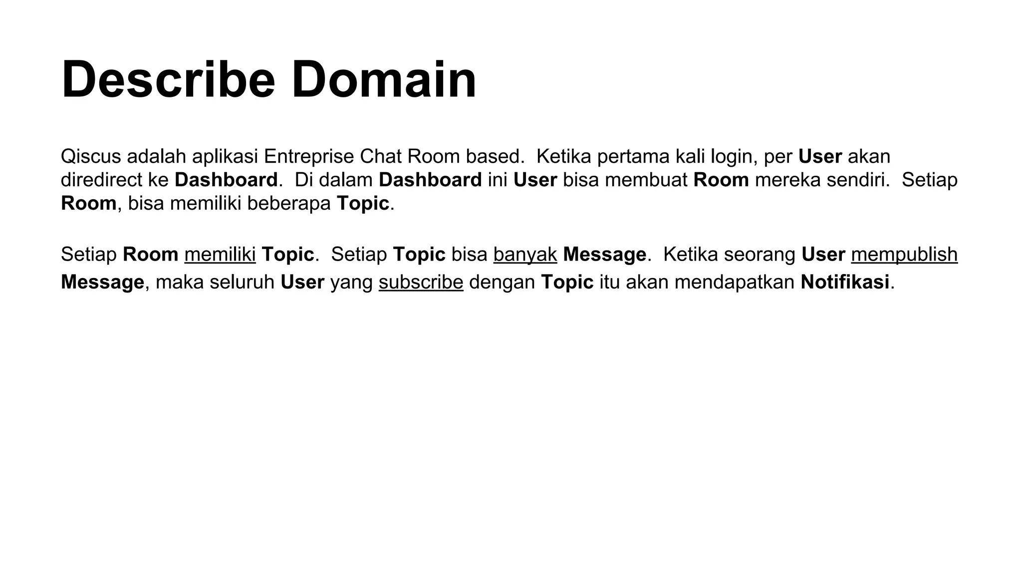 Describe Domain
Qiscus adalah aplikasi Entreprise Chat Room based. Ketika pertama kali login, per User akan
diredirect ke Dashboard. Di dalam Dashboard ini User bisa membuat Room mereka sendiri. Setiap
Room, bisa memiliki beberapa Topic.
Setiap Room memiliki Topic. Setiap Topic bisa banyak Message. Ketika seorang User mempublish
Message, maka seluruh User yang subscribe dengan Topic itu akan mendapatkan Notifikasi.
 