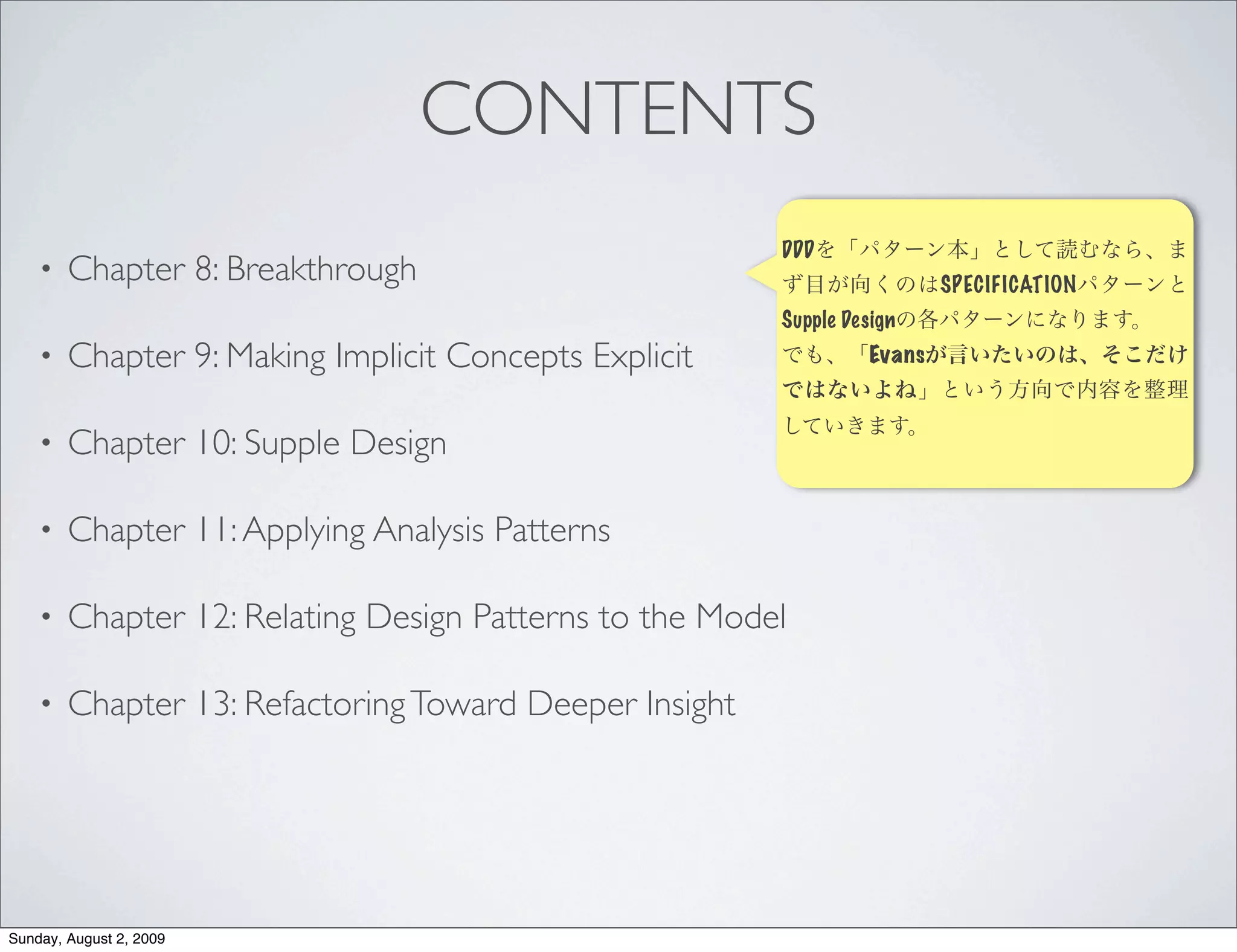 CONTENTS
                                                        DDD
    •   Chapter 8: Breakthrough                                           SPECIFICATION
                                                        Supple Design
    •   Chapter 9: Making Implicit Concepts Explicit              Evans



    •   Chapter 10: Supple Design

    •   Chapter 11: Applying Analysis Patterns

    •   Chapter 12: Relating Design Patterns to the Model

    •   Chapter 13: Refactoring Toward Deeper Insight




Sunday, August 2, 2009
 