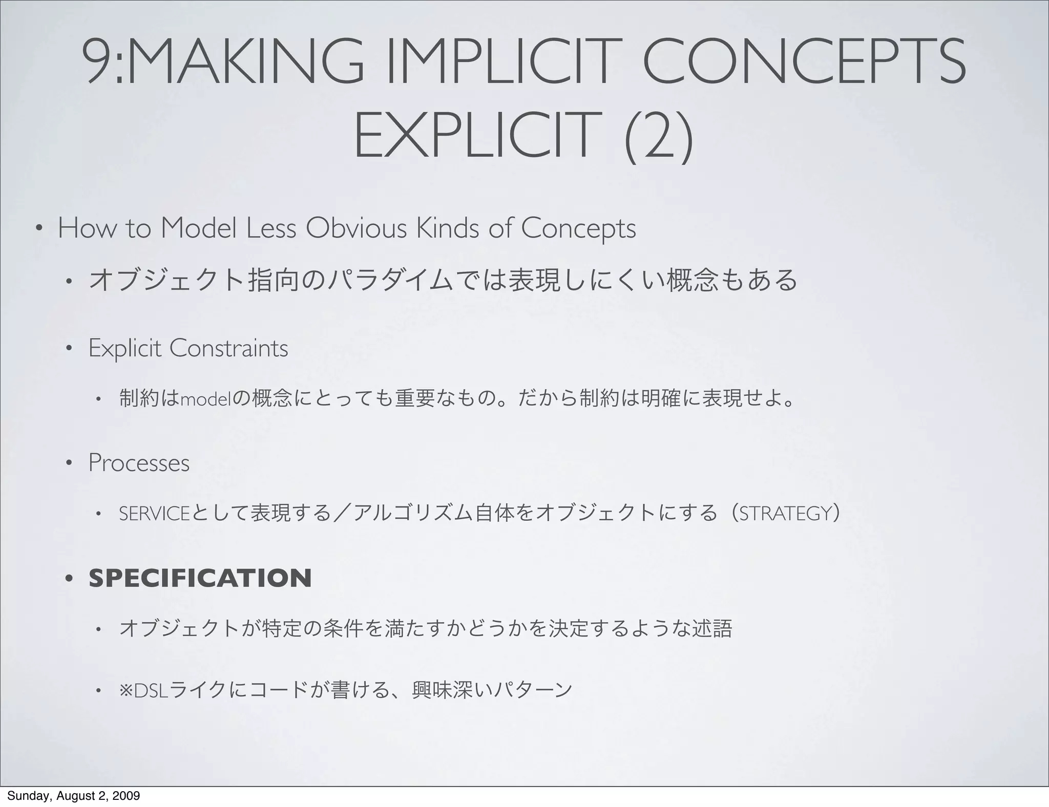 9:MAKING IMPLICIT CONCEPTS
                     EXPLICIT (2)
    •   How to Model Less Obvious Kinds of Concepts
         •


         •   Explicit Constraints
              •          model


         •   Processes
              •   SERVICE                             STRATEGY


         •   SPECIFICATION
              •


              •   ※DSL




Sunday, August 2, 2009
 