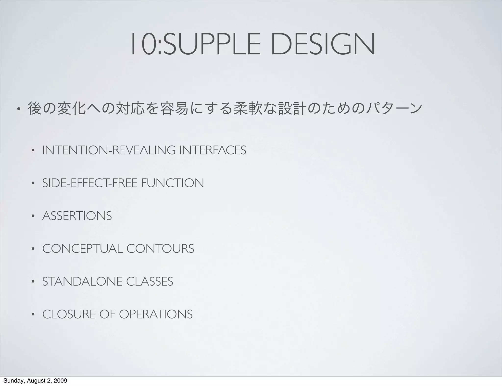 10:SUPPLE DESIGN
    •


         •   INTENTION-REVEALING INTERFACES

         •   SIDE-EFFECT-FREE FUNCTION

         •   ASSERTIONS

         •   CONCEPTUAL CONTOURS

         •   STANDALONE CLASSES

         •   CLOSURE OF OPERATIONS




Sunday, August 2, 2009
 