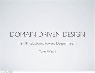 DOMAIN DRIVEN DESIGN
                         Part III Refactoring Toward Deeper Insight

                                       Yukei Wachi




Sunday, August 2, 2009
 
