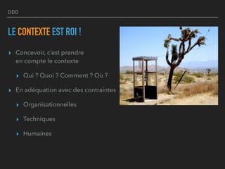 DDD
LE CONTEXTE EST ROI !
▸ Concevoir, c’est prendre  
en compte le contexte
▸ Qui ? Quoi ? Comment ? Où ?
▸ En adéquation avec des contraintes
▸ Organisationnelles
▸ Techniques
▸ Humaines
 