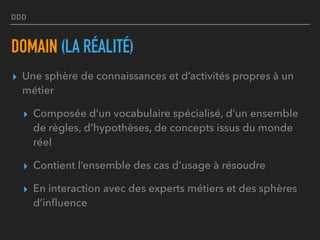 DDD
DOMAIN (LA RÉALITÉ)
▸ Une sphère de connaissances et d’activités propres à un
métier
▸ Composée d’un vocabulaire spécialisé, d’un ensemble
de règles, d’hypothèses, de concepts issus du monde
réel
▸ Contient l’ensemble des cas d’usage à résoudre
▸ En interaction avec des experts métiers et des sphères
d’inﬂuence
 