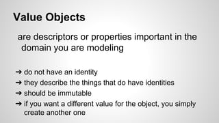Value Objects
are descriptors or properties important in the
domain you are modeling
➔ do not have an identity
➔ they describe the things that do have identities
➔ should be immutable
➔ if you want a different value for the object, you simply
create another one
 