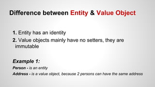 Difference between Entity & Value Object
1. Entity has an identity
2. Value objects mainly have no setters, they are
immutable
Example 1:
Person - is an entity
Address - is a value object, because 2 persons can have the same address
 