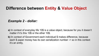 Difference between Entity & Value Object
Example 2 - dollar:
a) In context of everyday life 10$ is a value object, because for you it doesn’t
matter if it’s this 10$ or the other 10$.
b) In context of Government each individual $ makes difference, because
each $ paper money has its own serialization number -> so in this context
it’s an entity.
 