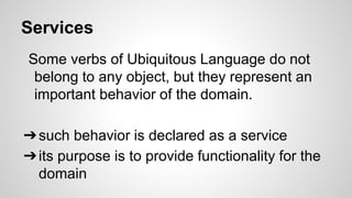 Services
Some verbs of Ubiquitous Language do not
belong to any object, but they represent an
important behavior of the domain.
➔such behavior is declared as a service
➔its purpose is to provide functionality for the
domain
 