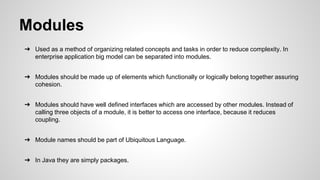 Modules
➔ Used as a method of organizing related concepts and tasks in order to reduce complexity. In
enterprise application big model can be separated into modules.
➔ Modules should be made up of elements which functionally or logically belong together assuring
cohesion.
➔ Modules should have well defined interfaces which are accessed by other modules. Instead of
calling three objects of a module, it is better to access one interface, because it reduces
coupling.
➔ Module names should be part of Ubiquitous Language.
➔ In Java they are simply packages.
 