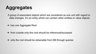 Aggregates
A group of associated objects which are considered as one unit with regard to
data changes. It’s an entity which can contain other entities or value objects.
➔ has one Aggregate Root
➔ from outside only this root should be referenced/accessed
➔ only the root should be obtainable from DB through queries
 