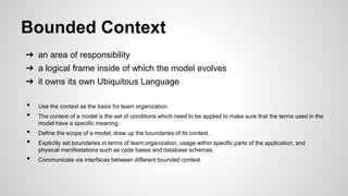 Bounded Context
➔ an area of responsibility
➔ a logical frame inside of which the model evolves
➔ it owns its own Ubiquitous Language
• Use the context as the basis for team organization.
• The context of a model is the set of conditions which need to be applied to make sure that the terms used in the
model have a specific meaning.
• Define the scope of a model, draw up the boundaries of its context.
• Explicitly set boundaries in terms of team organization, usage within specific parts of the application, and
physical manifestations such as code bases and database schemas.
• Communicate via interfaces between different bounded context.
 