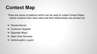 Context Map
There are series of patterns which can be used to create Context Maps
where contexts have clear roles and their relationships are pointed out
➔ Shared Kernel
➔ Customer-Supplier
➔ Separate Ways
➔ Open Host Services
➔ Anticorruption Layers
 