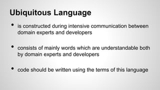 Ubiquitous Language
• is constructed during intensive communication between
domain experts and developers
• consists of mainly words which are understandable both
by domain experts and developers
• code should be written using the terms of this language
 