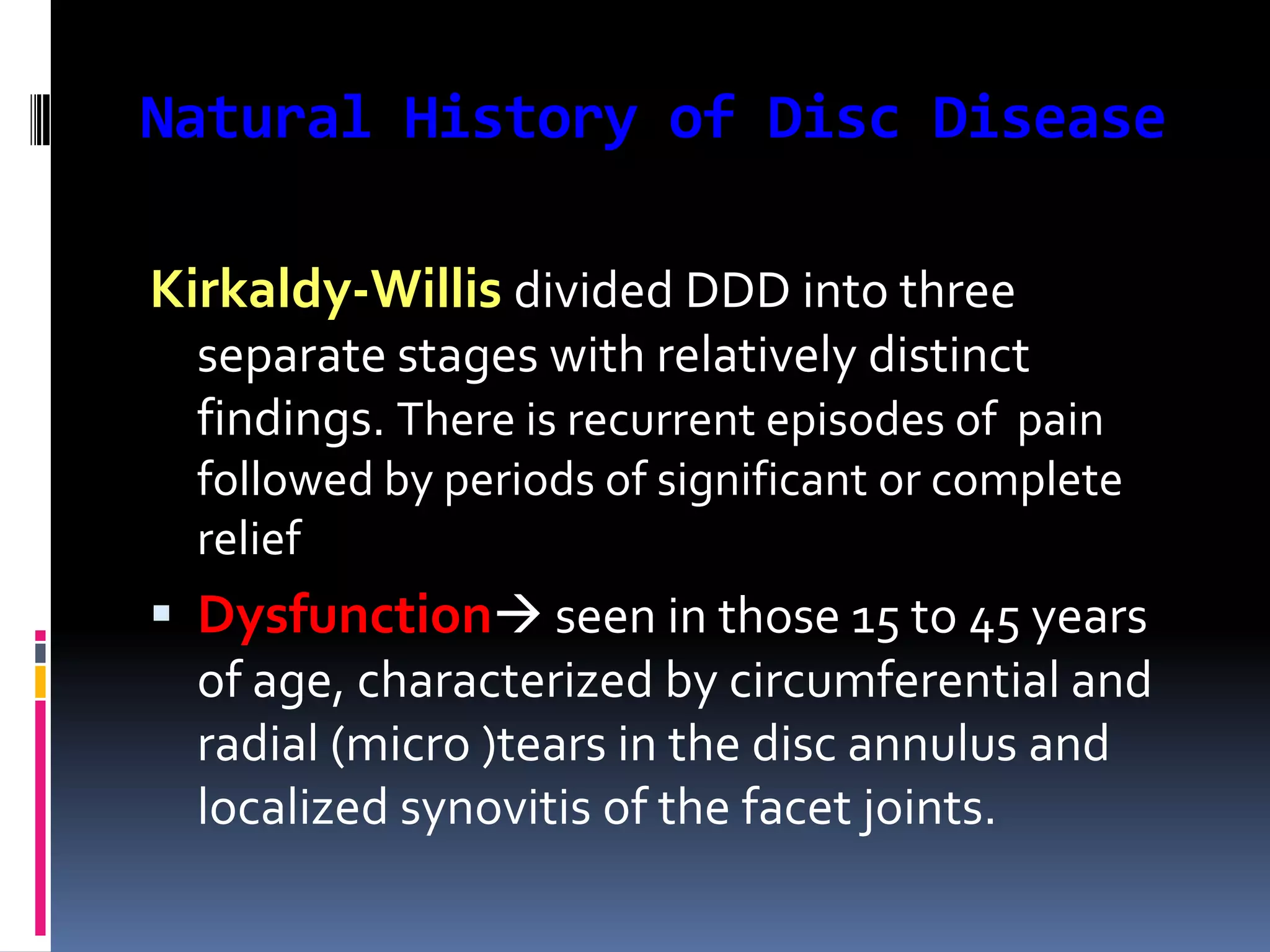 Natural History of Disc Disease
Kirkaldy-Willis divided DDD into three
separate stages with relatively distinct
findings. There is recurrent episodes of pain
followed by periods of significant or complete
relief

 Dysfunction seen in those 15 to 45 years
of age, characterized by circumferential and
radial (micro )tears in the disc annulus and
localized synovitis of the facet joints.

 