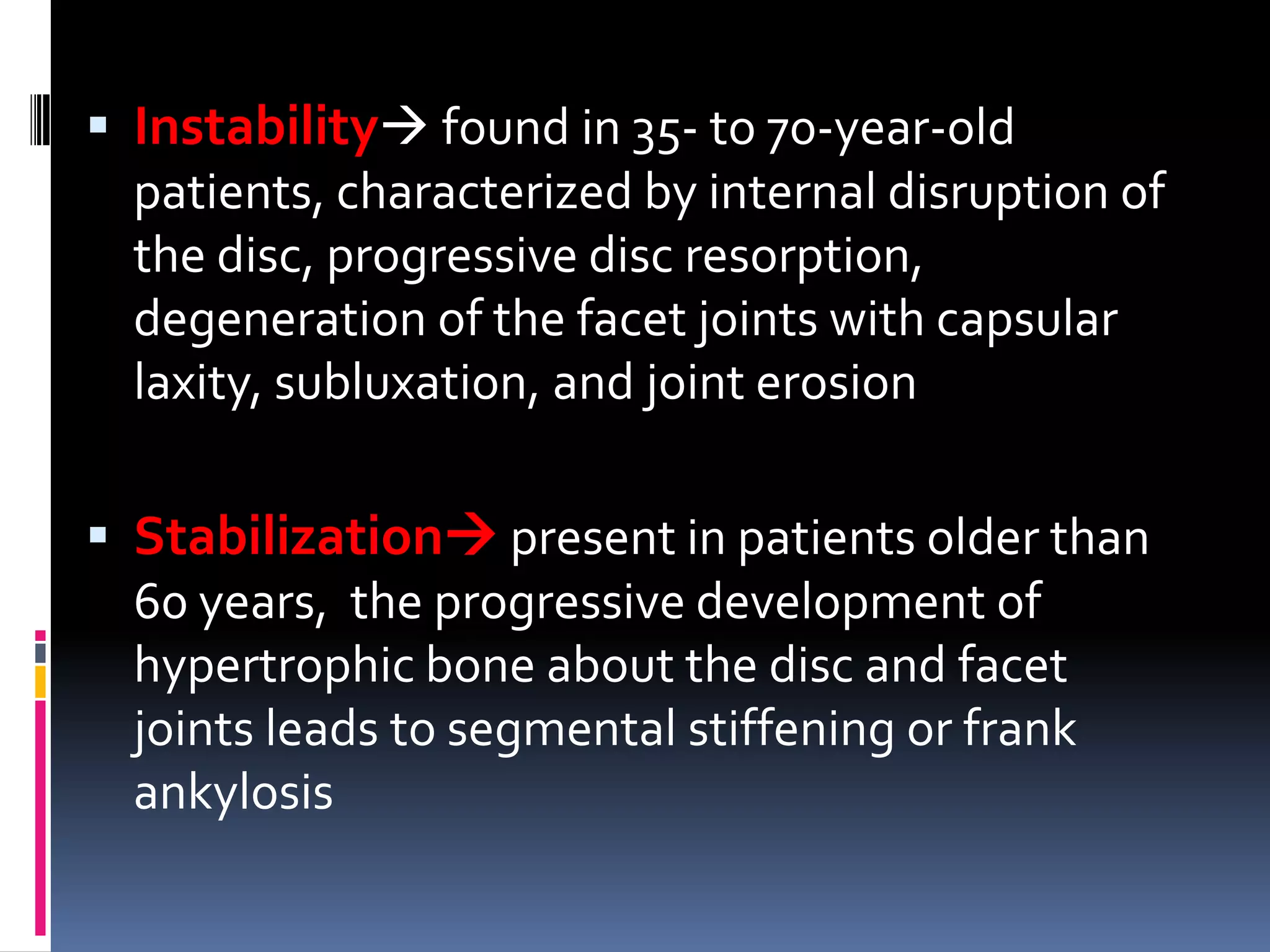 Instability found in 35- to 70-year-old
patients, characterized by internal disruption of
the disc, progressive disc resorption,
degeneration of the facet joints with capsular
laxity, subluxation, and joint erosion
 Stabilization present in patients older than
60 years, the progressive development of
hypertrophic bone about the disc and facet
joints leads to segmental stiffening or frank
ankylosis

 