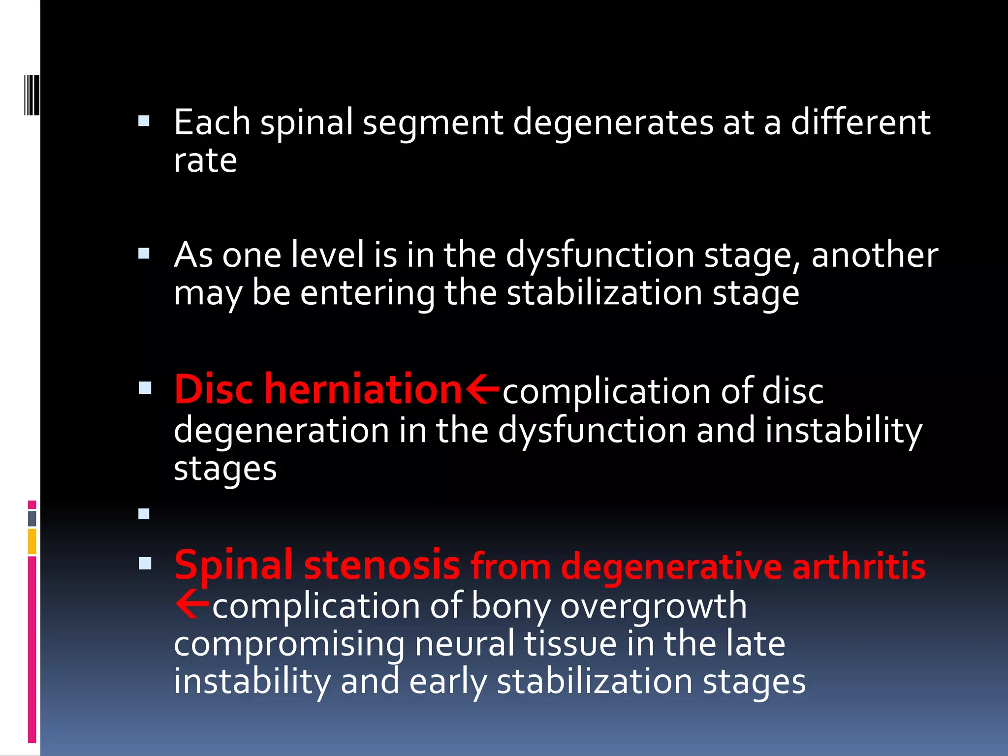  Each spinal segment degenerates at a different
rate

 As one level is in the dysfunction stage, another
may be entering the stabilization stage

 Disc herniationcomplication of disc

degeneration in the dysfunction and instability
stages



 Spinal stenosis from degenerative arthritis
complication of bony overgrowth
compromising neural tissue in the late
instability and early stabilization stages

 