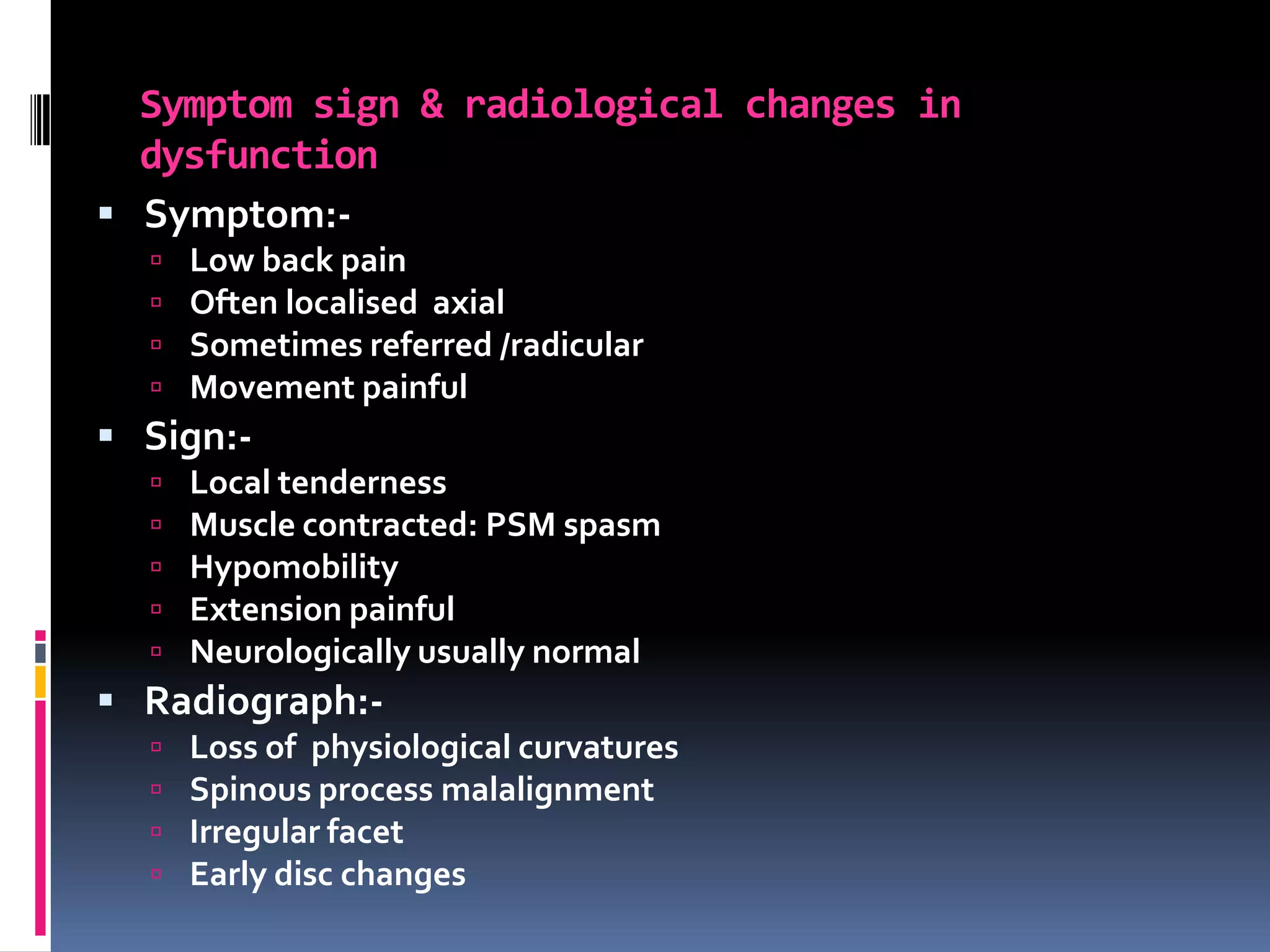 Symptom sign & radiological changes in
dysfunction
 Symptom:




Low back pain
Often localised axial
Sometimes referred /radicular
Movement painful

 Sign:





Local tenderness
Muscle contracted: PSM spasm
Hypomobility
Extension painful
Neurologically usually normal

 Radiograph:




Loss of physiological curvatures
Spinous process malalignment
Irregular facet
Early disc changes

 