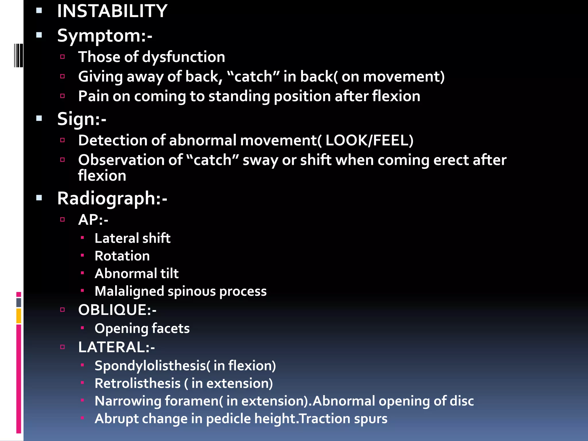  INSTABILITY
 Symptom: Those of dysfunction
 Giving away of back, “catch” in back( on movement)
 Pain on coming to standing position after flexion

 Sign: Detection of abnormal movement( LOOK/FEEL)
 Observation of “catch” sway or shift when coming erect after

flexion

 Radiograph: AP: Lateral shift
 Rotation
 Abnormal tilt
 Malaligned spinous process
 OBLIQUE: Opening facets
 LATERAL: Spondylolisthesis( in flexion)
 Retrolisthesis ( in extension)
 Narrowing foramen( in extension).Abnormal opening of disc
 Abrupt change in pedicle height.Traction spurs

 